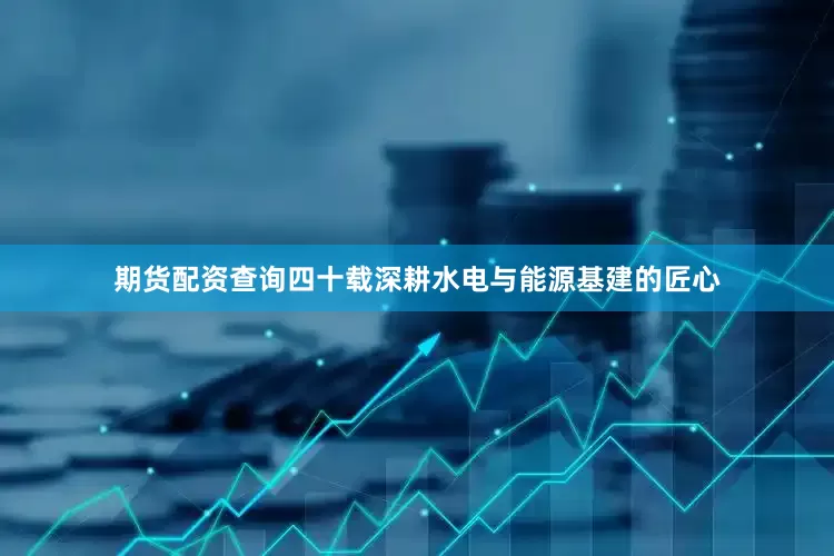 期货配资查询四十载深耕水电与能源基建的匠心