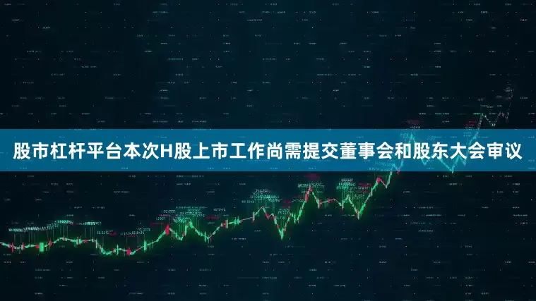 股市杠杆平台本次H股上市工作尚需提交董事会和股东大会审议