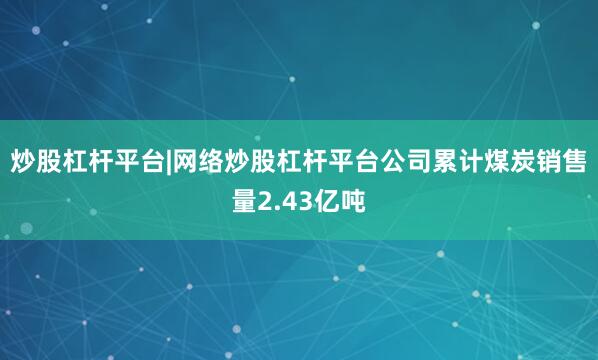 炒股杠杆平台|网络炒股杠杆平台公司累计煤炭销售量2.43亿吨